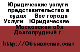 Юридические услуги, представительство в судах. - Все города Услуги » Юридические   . Московская обл.,Долгопрудный г.